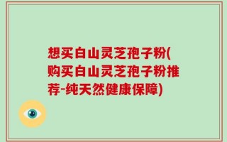 想买白山灵芝孢子粉(购买白山灵芝孢子粉推荐-纯天然健康保障)