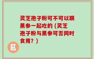 灵芝孢子粉可不可以跟黑参一起吃的 (灵芝孢子粉与黑参可否同时食用？)