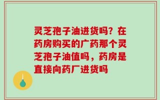 灵芝孢子油进货吗？在药房购买的广药那个灵芝孢子油值吗，药房是直接向药厂进货吗