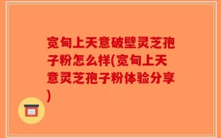 宽甸上天意破壁灵芝孢子粉怎么样(宽甸上天意灵芝孢子粉体验分享)