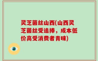 灵芝菌丝山西(山西灵芝菌丝受追捧，成本低价高受消费者青睐)