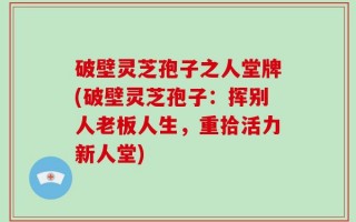 破壁灵芝孢子之人堂牌(破壁灵芝孢子：挥别人老板人生，重拾活力新人堂)
