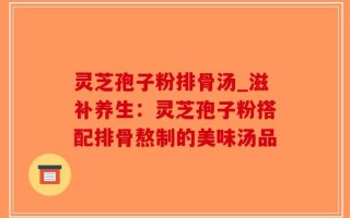 灵芝孢子粉排骨汤_滋补养生：灵芝孢子粉搭配排骨熬制的美味汤品