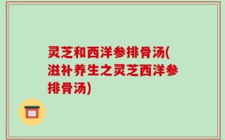 灵芝和西洋参排骨汤(滋补养生之灵芝西洋参排骨汤)