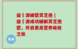 益璟源破壁灵芝孢 (益璟源成功破解灵芝孢壁，开启更高营养吸收之旅