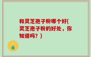 和灵芝孢子粉哪个好(灵芝孢子粉的好处，你知道吗？)
