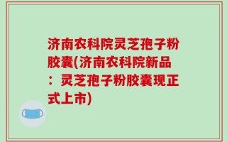 济南农科院灵芝孢子粉胶囊(济南农科院新品：灵芝孢子粉胶囊现正式上市)