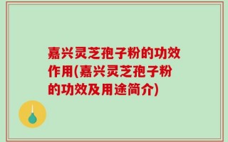 嘉兴灵芝孢子粉的功效作用(嘉兴灵芝孢子粉的功效及用途简介)