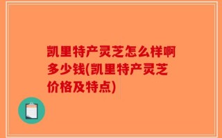 凯里特产灵芝怎么样啊多少钱(凯里特产灵芝价格及特点)