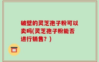 破壁的灵芝孢子粉可以卖吗(灵芝孢子粉能否进行销售？)