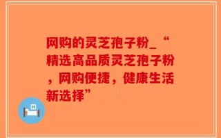 网购的灵芝孢子粉_“精选高品质灵芝孢子粉，网购便捷，健康生活新选择”