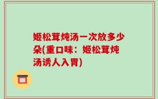 姬松茸炖汤一次放多少朵(重口味：姬松茸炖汤诱人入胃)