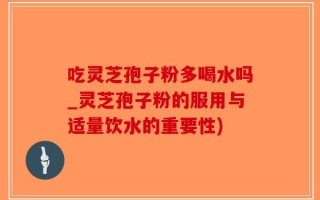吃灵芝孢子粉多喝水吗_灵芝孢子粉的服用与适量饮水的重要性)