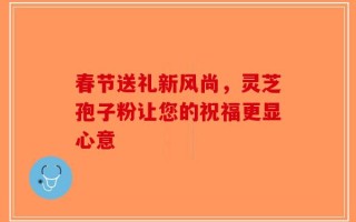 春节送礼新风尚，灵芝孢子粉让您的祝福更显心意
