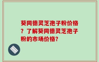 葵同德灵芝孢子粉价格？了解葵同德灵芝孢子粉的市场价格？