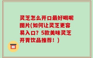 灵芝怎么开口最好喝呢图片(如何让灵芝更容易入口？5款美味灵芝开胃饮品推荐！)