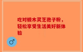 吃对椴木灵芝孢子粉，轻松享受生活美好新体验