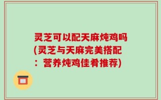 灵芝可以配天麻炖鸡吗(灵芝与天麻完美搭配：营养炖鸡佳肴推荐)