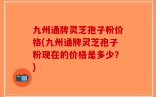 九州通牌灵芝孢子粉价格(九州通牌灵芝孢子粉现在的价格是多少？)