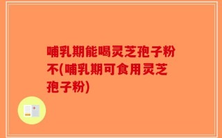 哺乳期能喝灵芝孢子粉不(哺乳期可食用灵芝孢子粉)