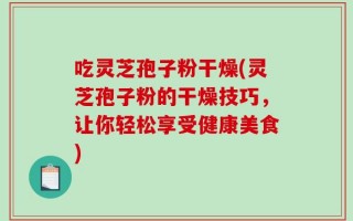 吃灵芝孢子粉干燥(灵芝孢子粉的干燥技巧，让你轻松享受健康美食)