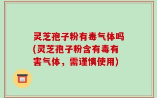 灵芝孢子粉有毒气体吗(灵芝孢子粉含有毒有害气体，需谨慎使用)