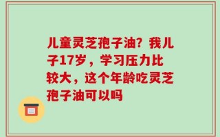 儿童灵芝孢子油？我儿子17岁，学习压力比较大，这个年龄吃灵芝孢子油可以吗