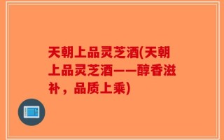 天朝上品灵芝酒(天朝上品灵芝酒——醇香滋补，品质上乘)