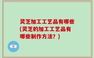 灵芝加工工艺品有哪些(灵芝的加工工艺品有哪些制作方法？)