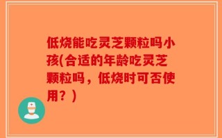 低烧能吃灵芝颗粒吗小孩(合适的年龄吃灵芝颗粒吗，低烧时可否使用？)