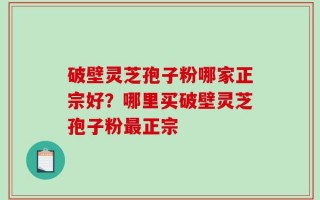 破壁灵芝孢子粉哪家正宗好？哪里买破壁灵芝孢子粉最正宗