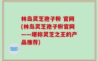 林岛灵芝孢子粉 官网(林岛灵芝孢子粉官网——堪称灵芝之王的产品推荐)