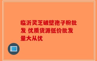 临沂灵芝破壁孢子粉批发 优质货源低价批发量大从优
