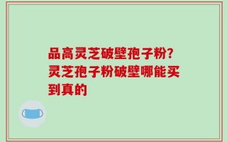 品高灵芝破壁孢子粉？灵芝孢子粉破壁哪能买到真的