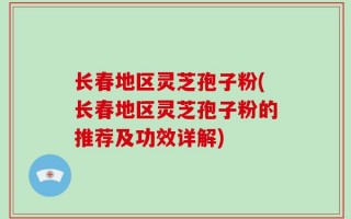 长春地区灵芝孢子粉(长春地区灵芝孢子粉的推荐及功效详解)