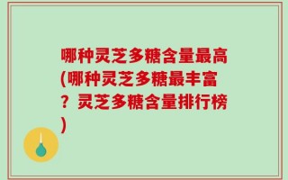 哪种灵芝多糖含量最高(哪种灵芝多糖最丰富？灵芝多糖含量排行榜)