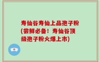 寿仙谷寿仙上品孢子粉(尝鲜必备！寿仙谷顶级孢子粉火爆上市)