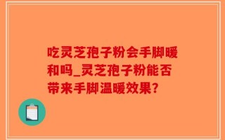 吃灵芝孢子粉会手脚暖和吗_灵芝孢子粉能否带来手脚温暖效果？