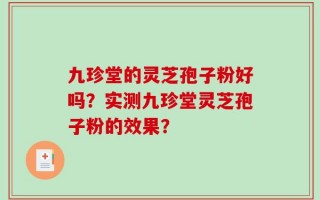 九珍堂的灵芝孢子粉好吗？实测九珍堂灵芝孢子粉的效果？