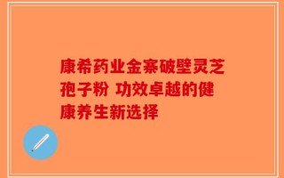 康希药业金寨破壁灵芝孢子粉 功效卓越的健康养生新选择