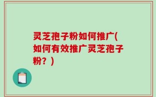灵芝孢子粉如何推广(如何有效推广灵芝孢子粉？)