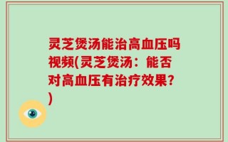 灵芝煲汤能治高血压吗视频(灵芝煲汤：能否对高血压有治疗效果？)