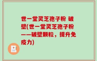 世一堂灵芝孢子粉 破壁(世一堂灵芝孢子粉——破壁颗粒，提升免疫力)