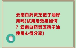云南白药灵芝孢子油好用吗(试用后效果如何？云南白药灵芝孢子油使用心得分享)