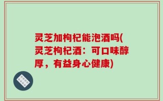灵芝加枸杞能泡酒吗(灵芝枸杞酒：可口味醇厚，有益身心健康)