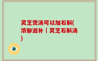 灵芝煲汤可以加石斛(浓郁滋补｜灵芝石斛汤)