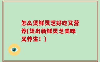 怎么煲鲜灵芝好吃又营养(煲出新鲜灵芝美味又养生！)