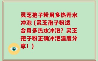 灵芝孢子粉用多热开水冲泡 (灵芝孢子粉适合用多热水冲泡？灵芝孢子粉正确冲泡温度分享！)