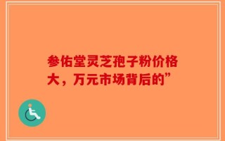 参佑堂灵芝孢子粉价格大，万元市场背后的”