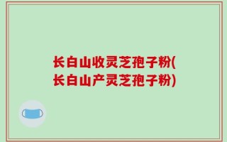 长白山收灵芝孢子粉(长白山产灵芝孢子粉)